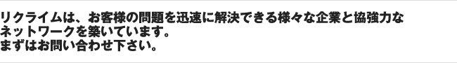 リクライムは、お客様の問題を迅速に解決できる様々な企業と協強力なネットワークを築いています。まずはお問い合わせ下さい。