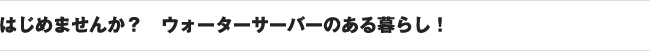 はじめませんか？　ウォーターサーバーのある暮らし！